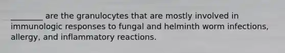 ________ are the granulocytes that are mostly involved in immunologic responses to fungal and helminth worm infections, allergy, and inflammatory reactions.