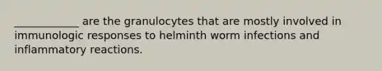 ____________ are the granulocytes that are mostly involved in immunologic responses to helminth worm infections and inflammatory reactions.