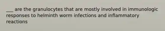 ___ are the granulocytes that are mostly involved in immunologic responses to helminth worm infections and inflammatory reactions