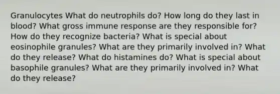 Granulocytes What do neutrophils do? How long do they last in blood? What gross immune response are they responsible for? How do they recognize bacteria? What is special about eosinophile granules? What are they primarily involved in? What do they release? What do histamines do? What is special about basophile granules? What are they primarily involved in? What do they release?