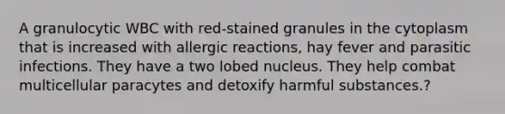 A granulocytic WBC with red-stained granules in the cytoplasm that is increased with allergic reactions, hay fever and parasitic infections. They have a two lobed nucleus. They help combat multicellular paracytes and detoxify harmful substances.?