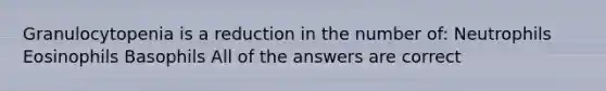 Granulocytopenia is a reduction in the number of: Neutrophils Eosinophils Basophils All of the answers are correct