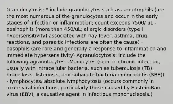 Granulocytosis: * include granulocytes such as- -neutrophils (are the most numerous of the granulocytes and occur in the early stages of infection or inflammation; count exceeds 7500/ uL - eosinophils (more than 450/uL; allergic disorders (type I hypersensitivity) associated with hay fever, asthma, drug reactions, and parasitic infections are often the cause) - basophils (are rare and generally a response to inflammation and immediate hypersensitivity) Agranulocytosis: include the following agranulocytes: -Monocytes (seen in chronic infection, usually with intracellular bacteria, such as tuberculosis (TB), brucellosis, listeriosis, and subacute bacteria endocarditis (SBE)) - lymphocytes/ absolute lymphocytosis (occurs commonly in acute viral infections, particularly those caused by Epstein-Barr virus (EBV), a causative agent in infectious mononucleosis.)