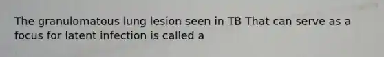 The granulomatous lung lesion seen in TB That can serve as a focus for latent infection is called a