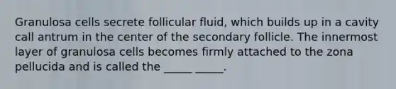 Granulosa cells secrete follicular fluid, which builds up in a cavity call antrum in the center of the secondary follicle. The innermost layer of granulosa cells becomes firmly attached to the zona pellucida and is called the _____ _____.