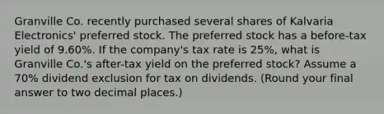 Granville Co. recently purchased several shares of Kalvaria Electronics' preferred stock. The preferred stock has a before-tax yield of 9.60%. If the company's tax rate is 25%, what is Granville Co.'s after-tax yield on the preferred stock? Assume a 70% dividend exclusion for tax on dividends. (Round your final answer to two decimal places.)