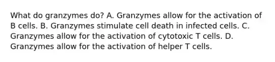 What do granzymes do? A. Granzymes allow for the activation of B cells. B. Granzymes stimulate cell death in infected cells. C. Granzymes allow for the activation of cytotoxic T cells. D. Granzymes allow for the activation of helper T cells.