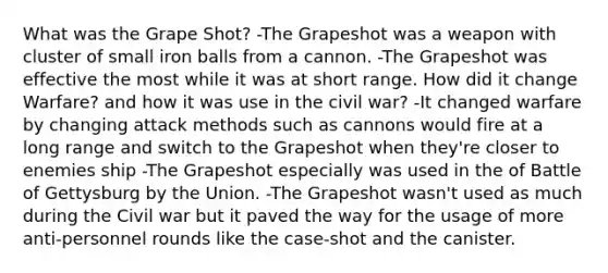 What was the Grape Shot? -The Grapeshot was a weapon with cluster of small iron balls from a cannon. -The Grapeshot was effective the most while it was at short range. How did it change Warfare? and how it was use in the civil war? -It changed warfare by changing attack methods such as cannons would fire at a long range and switch to the Grapeshot when they're closer to enemies ship -The Grapeshot especially was used in the of Battle of Gettysburg by the Union. -The Grapeshot wasn't used as much during the Civil war but it paved the way for the usage of more anti-personnel rounds like the case-shot and the canister.