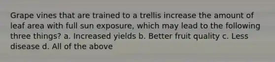 Grape vines that are trained to a trellis increase the amount of leaf area with full sun exposure, which may lead to the following three things? a. Increased yields b. Better fruit quality c. Less disease d. All of the above