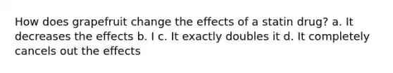 How does grapefruit change the effects of a statin drug? a. It decreases the effects b. I c. It exactly doubles it d. It completely cancels out the effects