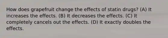 How does grapefruit change the effects of statin drugs? (A) It increases the effects. (B) It decreases the effects. (C) It completely cancels out the effects. (D) It exactly doubles the effects.