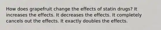 How does grapefruit change the effects of statin drugs? It increases the effects. It decreases the effects. It completely cancels out the effects. It exactly doubles the effects.