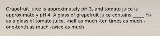 Grapefruit juice is approximately pH 3, and tomato juice is approximately pH 4. A glass of grapefruit juice contains _____ H+ as a glass of tomato juice. -half as much -ten times as much -one-tenth as much -twice as much