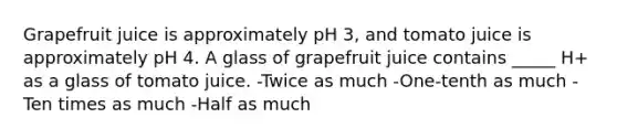 Grapefruit juice is approximately pH 3, and tomato juice is approximately pH 4. A glass of grapefruit juice contains _____ H+ as a glass of tomato juice. -Twice as much -One-tenth as much -Ten times as much -Half as much