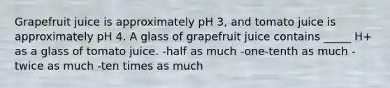 Grapefruit juice is approximately pH 3, and tomato juice is approximately pH 4. A glass of grapefruit juice contains _____ H+ as a glass of tomato juice. -half as much -one-tenth as much -twice as much -ten times as much