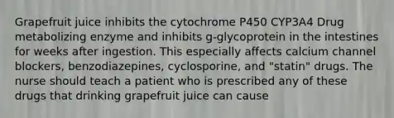 Grapefruit juice inhibits the cytochrome P450 CYP3A4 Drug metabolizing enzyme and inhibits g-glycoprotein in the intestines for weeks after ingestion. This especially affects calcium channel blockers, benzodiazepines, cyclosporine, and "statin" drugs. The nurse should teach a patient who is prescribed any of these drugs that drinking grapefruit juice can cause