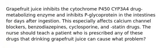 Grapefruit juice inhibits the cytochrome P450 CYP3A4 drug-metabolizing enzyme and inhibits P-glycoprotein in the intestines for days after ingestion. This especially affects calcium channel blockers, benzodiazepines, cyclosporine, and -statin drugs. The nurse should teach a patient who is prescribed any of these drugs that drinking grapefruit juice can cause what problem?