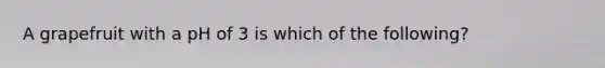 A grapefruit with a pH of 3 is which of the following?