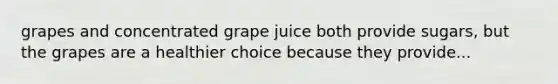 grapes and concentrated grape juice both provide sugars, but the grapes are a healthier choice because they provide...