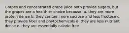 Grapes and concentrated grape juice both provide sugars, but the grapes are a healthier choice because: a. they are more protein dense b. they contain more sucrose and less fructose c. they provide fiber and phytochemicals d. they are less nutrient dense e. they are essentially calorie-free