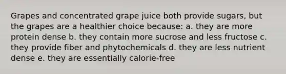 Grapes and concentrated grape juice both provide sugars, but the grapes are a healthier choice because: a. they are more protein dense b. they contain more sucrose and less fructose c. they provide fiber and phytochemicals d. they are less nutrient dense e. they are essentially calorie-free