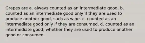 Grapes are a. always counted as an intermediate good. b. counted as an intermediate good only if they are used to produce another good, such as wine. c. counted as an intermediate good only if they are consumed. d. counted as an intermediate good, whether they are used to produce another good or consumed.