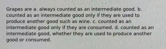 Grapes are a. always counted as an intermediate good. b. counted as an intermediate good only if they are used to produce another good such as wine. c. counted as an intermediate good only if they are consumed. d. counted as an intermediate good, whether they are used to produce another good or consumed.