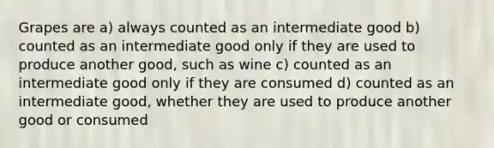 Grapes are a) always counted as an intermediate good b) counted as an intermediate good only if they are used to produce another good, such as wine c) counted as an intermediate good only if they are consumed d) counted as an intermediate good, whether they are used to produce another good or consumed