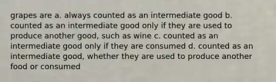 grapes are a. always counted as an intermediate good b. counted as an intermediate good only if they are used to produce another good, such as wine c. counted as an intermediate good only if they are consumed d. counted as an intermediate good, whether they are used to produce another food or consumed