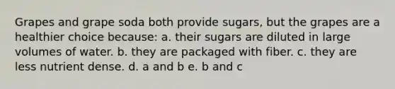 Grapes and grape soda both provide sugars, but the grapes are a healthier choice because: a. their sugars are diluted in large volumes of water. b. they are packaged with fiber. c. they are less nutrient dense. d. a and b e. b and c