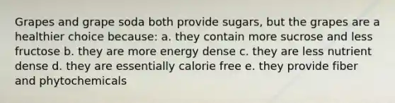 Grapes and grape soda both provide sugars, but the grapes are a healthier choice because: a. they contain more sucrose and less fructose b. they are more energy dense c. they are less nutrient dense d. they are essentially calorie free e. they provide fiber and phytochemicals