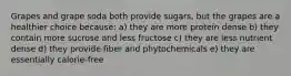 Grapes and grape soda both provide sugars, but the grapes are a healthier choice because: a) they are more protein dense b) they contain more sucrose and less fructose c) they are less nutrient dense d) they provide fiber and phytochemicals e) they are essentially calorie-free