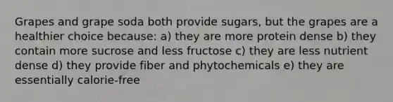 Grapes and grape soda both provide sugars, but the grapes are a healthier choice because: a) they are more protein dense b) they contain more sucrose and less fructose c) they are less nutrient dense d) they provide fiber and phytochemicals e) they are essentially calorie-free