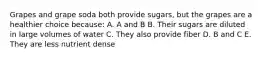 Grapes and grape soda both provide sugars, but the grapes are a healthier choice because: A. A and B B. Their sugars are diluted in large volumes of water C. They also provide fiber D. B and C E. They are less nutrient dense