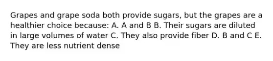 Grapes and grape soda both provide sugars, but the grapes are a healthier choice because: A. A and B B. Their sugars are diluted in large volumes of water C. They also provide fiber D. B and C E. They are less nutrient dense