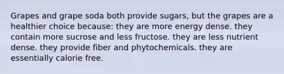 Grapes and grape soda both provide sugars, but the grapes are a healthier choice because:​ they are more energy dense.​ ​they contain more sucrose and less fructose. ​they are less nutrient dense. ​they provide fiber and phytochemicals. ​they are essentially calorie free.