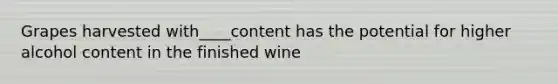 Grapes harvested with____content has the potential for higher alcohol content in the finished wine