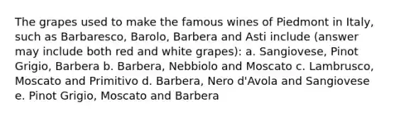 The grapes used to make the famous wines of Piedmont in Italy, such as Barbaresco, Barolo, Barbera and Asti include (answer may include both red and white grapes): a. Sangiovese, Pinot Grigio, Barbera b. Barbera, Nebbiolo and Moscato c. Lambrusco, Moscato and Primitivo d. Barbera, Nero d'Avola and Sangiovese e. Pinot Grigio, Moscato and Barbera