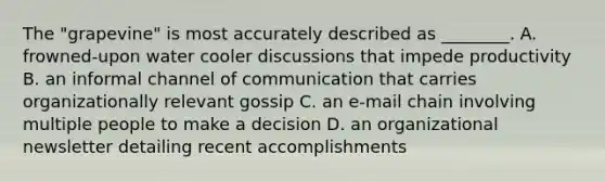 The "grapevine" is most accurately described as ________. ​A. frowned-upon water cooler discussions that impede productivity B. an informal channel of communication that carries organizationally relevant gossip ​C. an e-mail chain involving multiple people to make a decision ​D. an organizational newsletter detailing recent accomplishments