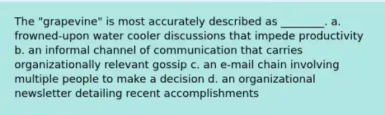 The "grapevine" is most accurately described as ________. a. frowned-upon water cooler discussions that impede productivity b. an informal channel of communication that carries organizationally relevant gossip c. an e-mail chain involving multiple people to make a decision d. an organizational newsletter detailing recent accomplishments