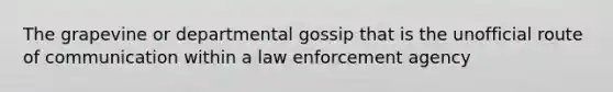 The grapevine or departmental gossip that is the unofficial route of communication within a law enforcement agency