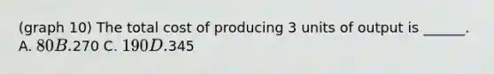 (graph 10) The total cost of producing 3 units of output is ______. A. 80 B.270 C. 190 D.345