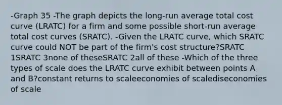 -Graph 35 -The graph depicts the long‑run average total cost curve (LRATC) for a firm and some possible short‑run average total cost curves (SRATC). -Given the LRATC curve, which SRATC curve could NOT be part of the firm's cost structure?SRATC 1SRATC 3none of theseSRATC 2all of these -Which of the three types of scale does the LRATC curve exhibit between points A and B?constant returns to scaleeconomies of scalediseconomies of scale