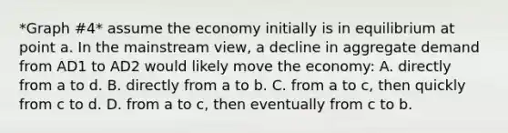 *Graph #4* assume the economy initially is in equilibrium at point a. In the mainstream view, a decline in aggregate demand from AD1 to AD2 would likely move the economy: A. directly from a to d. B. directly from a to b. C. from a to c, then quickly from c to d. D. from a to c, then eventually from c to b.