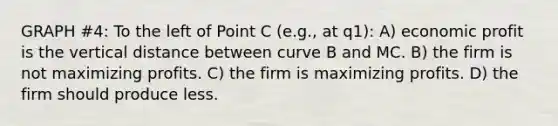 GRAPH #4: To the left of Point C (e.g., at q1): A) economic profit is the vertical distance between curve B and MC. B) the firm is not maximizing profits. C) the firm is maximizing profits. D) the firm should produce less.