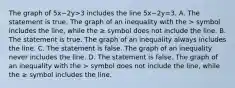 The graph of 5x−2y>3 includes the line 5x−2y=3. A. The statement is true. The graph of an inequality with the > symbol includes the​ line, while the ≥ symbol does not include the line. B. The statement is true. The graph of an inequality always includes the line. C. The statement is false. The graph of an inequality never includes the line. D. The statement is false. The graph of an inequality with the > symbol does not include the​ line, while the ≥ symbol includes the line.