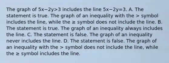 The graph of 5x−2y>3 includes the line 5x−2y=3. A. The statement is true. The graph of an inequality with the > symbol includes the​ line, while the ≥ symbol does not include the line. B. The statement is true. The graph of an inequality always includes the line. C. The statement is false. The graph of an inequality never includes the line. D. The statement is false. The graph of an inequality with the > symbol does not include the​ line, while the ≥ symbol includes the line.