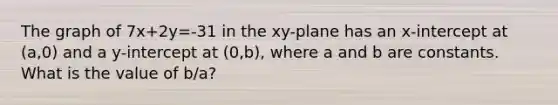 The graph of 7x+2y=-31 in the xy-plane has an x-intercept at (a,0) and a y-intercept at (0,b), where a and b are constants. What is the value of b/a?