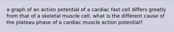 a graph of an action potential of a cardiac fast cell differs greatly from that of a skeletal muscle cell. what is the different cause of the plateau phase of a cardiac muscle action potential?