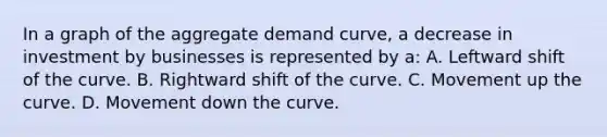 In a graph of the aggregate demand curve, a decrease in investment by businesses is represented by a: A. Leftward shift of the curve. B. Rightward shift of the curve. C. Movement up the curve. D. Movement down the curve.